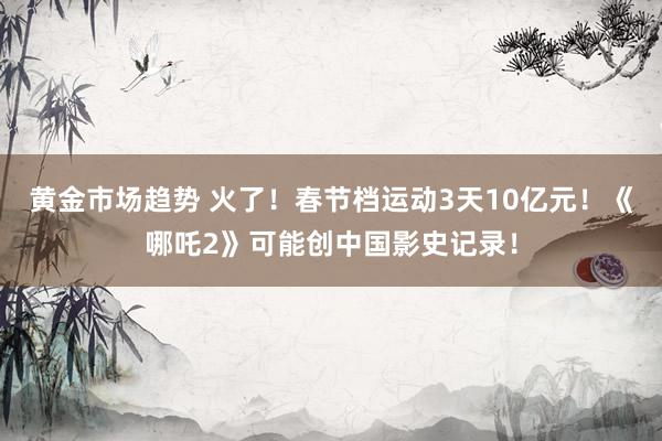 黄金市场趋势 火了！春节档运动3天10亿元！《哪吒2》可能创中国影史记录！