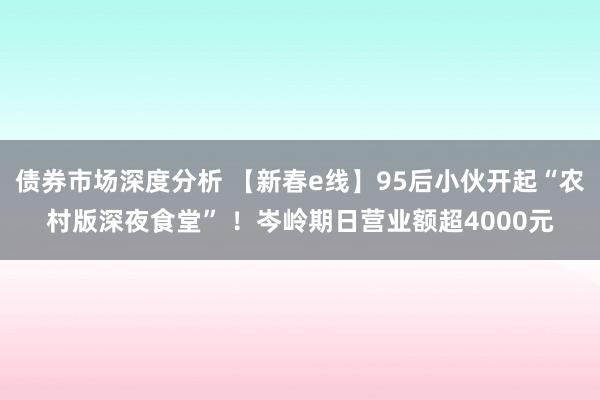 债券市场深度分析 【新春e线】95后小伙开起“农村版深夜食堂” ！岑岭期日营业额超4000元