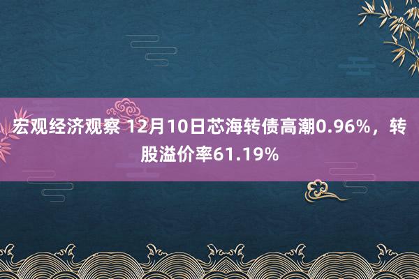 宏观经济观察 12月10日芯海转债高潮0.96%，转股溢价率61.19%