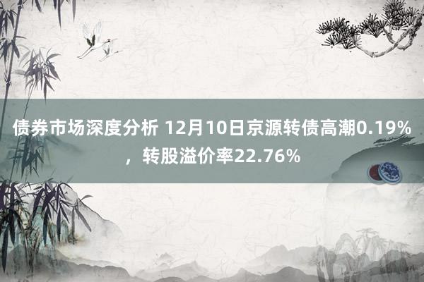 债券市场深度分析 12月10日京源转债高潮0.19%，转股溢价率22.76%