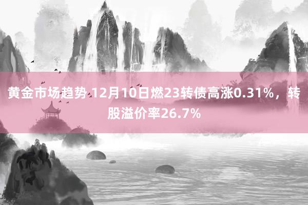 黄金市场趋势 12月10日燃23转债高涨0.31%，转股溢价率26.7%