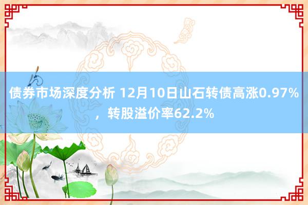 债券市场深度分析 12月10日山石转债高涨0.97%，转股溢价率62.2%