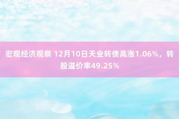 宏观经济观察 12月10日天业转债高涨1.06%，转股溢价率49.25%