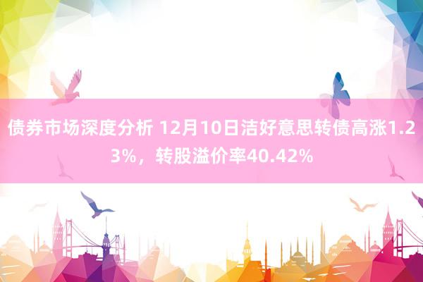 债券市场深度分析 12月10日洁好意思转债高涨1.23%，转股溢价率40.42%