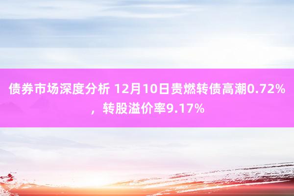 债券市场深度分析 12月10日贵燃转债高潮0.72%，转股溢价率9.17%