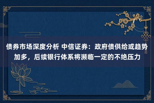 债券市场深度分析 中信证券：政府债供给或趋势加多，后续银行体系将濒临一定的不绝压力