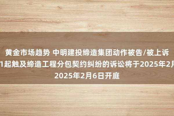 黄金市场趋势 中明建投缔造集团动作被告/被上诉东谈主的1起触及缔造工程分包契约纠纷的诉讼将于2025年2月6日开庭