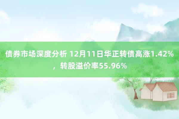 债券市场深度分析 12月11日华正转债高涨1.42%，转股溢价率55.96%