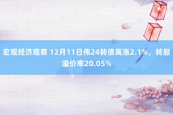 宏观经济观察 12月11日伟24转债高涨2.1%，转股溢价率20.05%