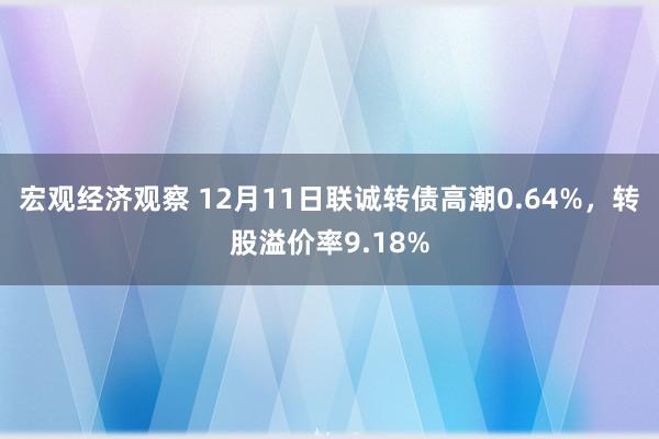 宏观经济观察 12月11日联诚转债高潮0.64%，转股溢价率9.18%