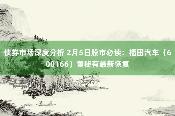 债券市场深度分析 2月5日股市必读：福田汽车（600166）董秘有最新恢复