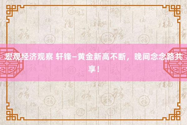 宏观经济观察 轩锋—黄金新高不断，晚间念念路共享！