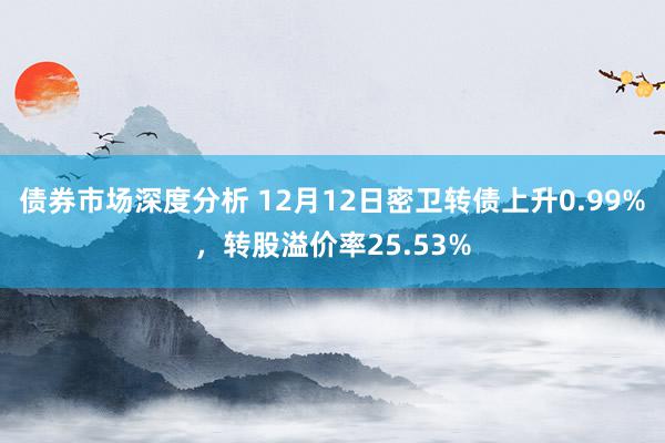 债券市场深度分析 12月12日密卫转债上升0.99%，转股溢价率25.53%