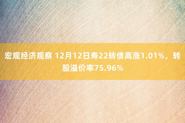 宏观经济观察 12月12日寿22转债高涨1.01%，转股溢价率75.96%