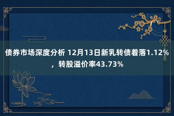 债券市场深度分析 12月13日新乳转债着落1.12%，转股溢价率43.73%