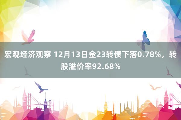 宏观经济观察 12月13日金23转债下落0.78%，转股溢价率92.68%