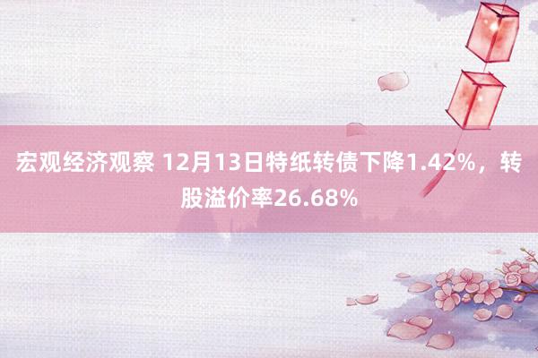 宏观经济观察 12月13日特纸转债下降1.42%，转股溢价率26.68%