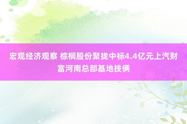 宏观经济观察 棕榈股份聚拢中标4.4亿元上汽财富河南总部基地技俩