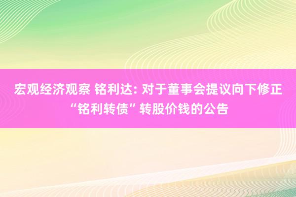 宏观经济观察 铭利达: 对于董事会提议向下修正“铭利转债”转股价钱的公告