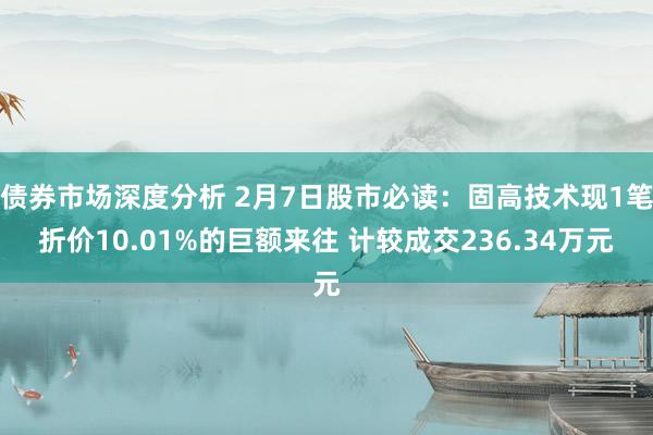 债券市场深度分析 2月7日股市必读：固高技术现1笔折价10.01%的巨额来往 计较成交236.34万元