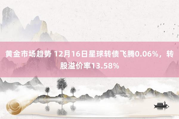 黄金市场趋势 12月16日星球转债飞腾0.06%，转股溢价率13.58%