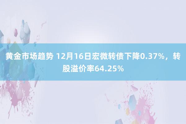 黄金市场趋势 12月16日宏微转债下降0.37%，转股溢价率64.25%