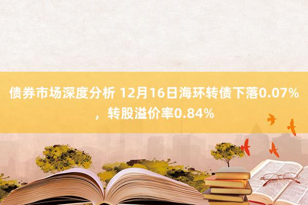 债券市场深度分析 12月16日海环转债下落0.07%，转股溢价率0.84%