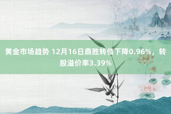 黄金市场趋势 12月16日鼎胜转债下降0.96%，转股溢价率3.39%