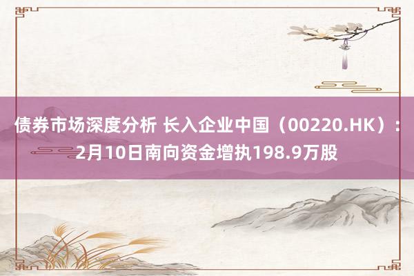 债券市场深度分析 长入企业中国（00220.HK）：2月10日南向资金增执198.9万股