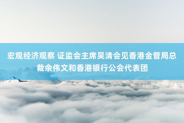 宏观经济观察 证监会主席吴清会见香港金管局总裁余伟文和香港银行公会代表团