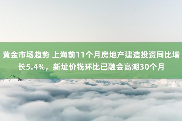 黄金市场趋势 上海前11个月房地产建造投资同比增长5.4%，新址价钱环比已融会高潮30个月