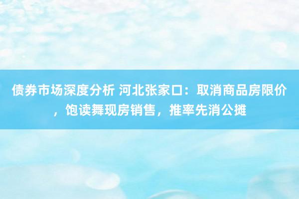 债券市场深度分析 河北张家口：取消商品房限价，饱读舞现房销售，推率先消公摊