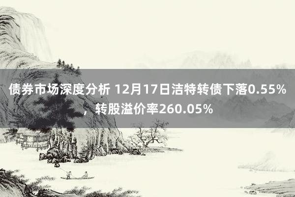 债券市场深度分析 12月17日洁特转债下落0.55%，转股溢价率260.05%