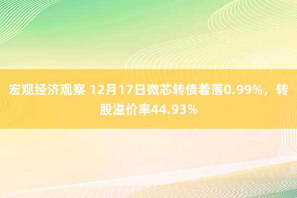 宏观经济观察 12月17日微芯转债着落0.99%，转股溢价率44.93%