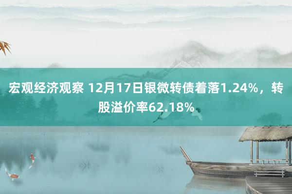 宏观经济观察 12月17日银微转债着落1.24%，转股溢价率62.18%