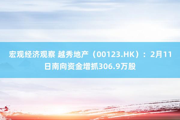 宏观经济观察 越秀地产（00123.HK）：2月11日南向资金增抓306.9万股