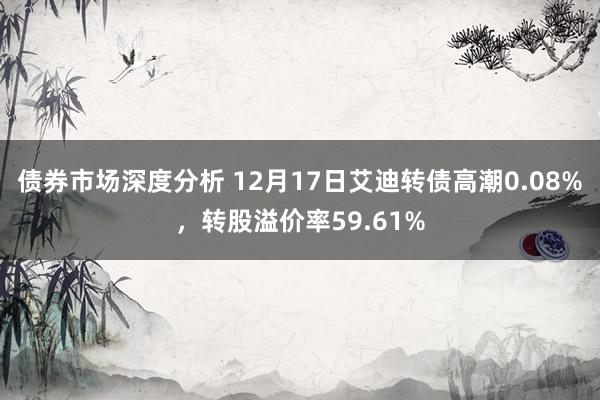 债券市场深度分析 12月17日艾迪转债高潮0.08%，转股溢价率59.61%