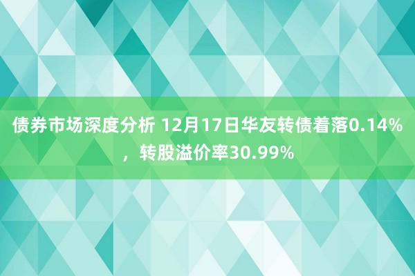 债券市场深度分析 12月17日华友转债着落0.14%，转股溢价率30.99%