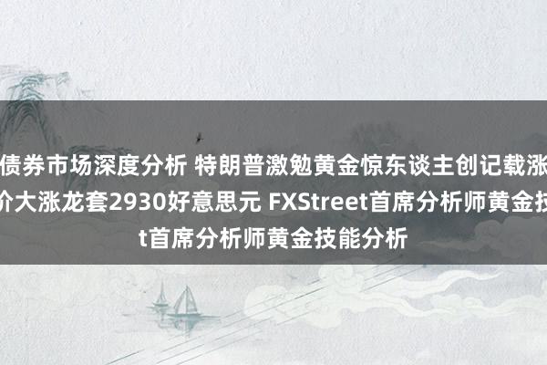 债券市场深度分析 特朗普激勉黄金惊东谈主创记载涨势！金价大涨龙套2930好意思元 FXStreet首席分析师黄金技能分析