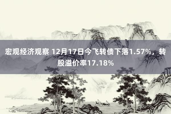 宏观经济观察 12月17日今飞转债下落1.57%，转股溢价率17.18%