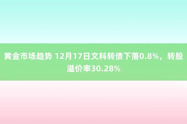 黄金市场趋势 12月17日文科转债下落0.8%，转股溢价率30.28%