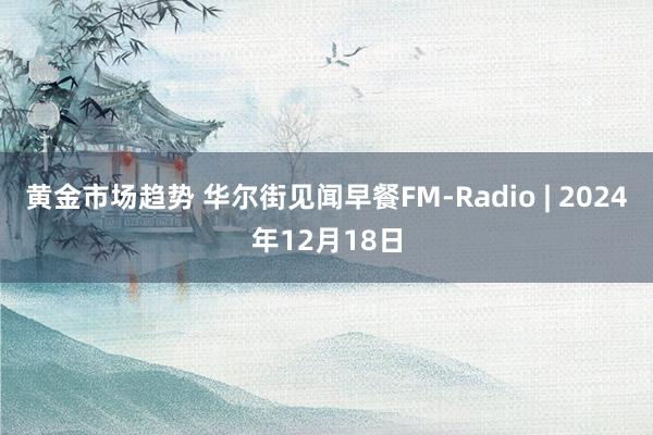 黄金市场趋势 华尔街见闻早餐FM-Radio | 2024年12月18日