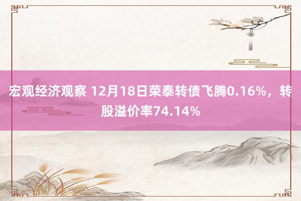 宏观经济观察 12月18日荣泰转债飞腾0.16%，转股溢价率74.14%