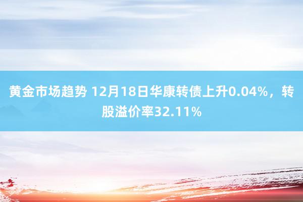 黄金市场趋势 12月18日华康转债上升0.04%，转股溢价率32.11%