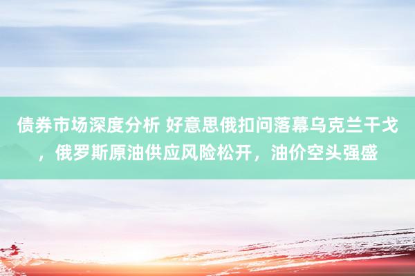 债券市场深度分析 好意思俄扣问落幕乌克兰干戈，俄罗斯原油供应风险松开，油价空头强盛