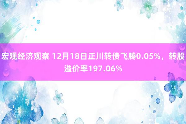 宏观经济观察 12月18日正川转债飞腾0.05%，转股溢价率197.06%