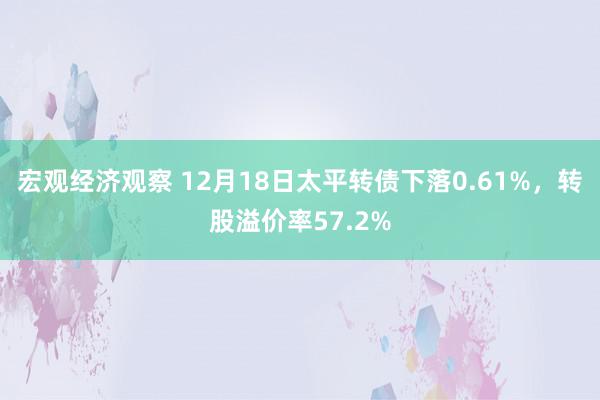 宏观经济观察 12月18日太平转债下落0.61%，转股溢价率57.2%