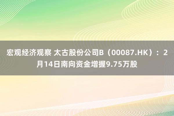 宏观经济观察 太古股份公司B（00087.HK）：2月14日南向资金增握9.75万股