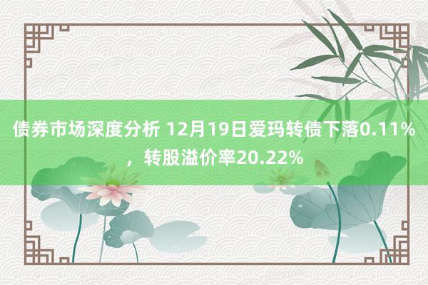 债券市场深度分析 12月19日爱玛转债下落0.11%，转股溢价率20.22%