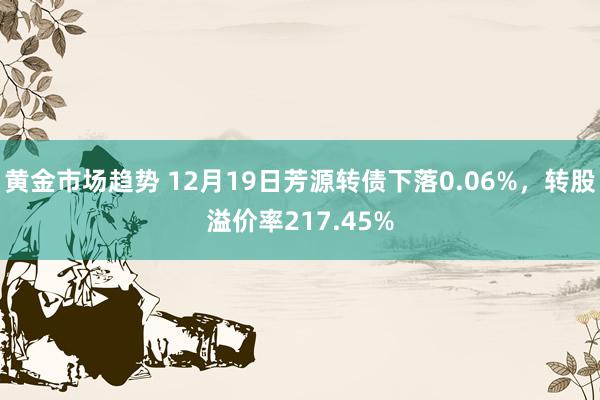 黄金市场趋势 12月19日芳源转债下落0.06%，转股溢价率217.45%